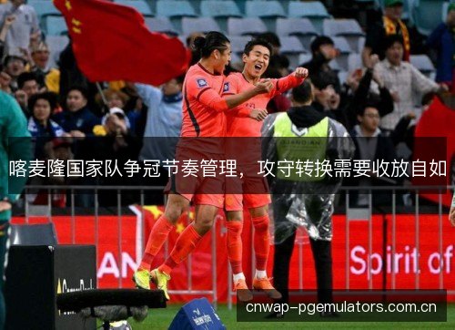 喀麦隆国家队争冠节奏管理，攻守转换需要收放自如